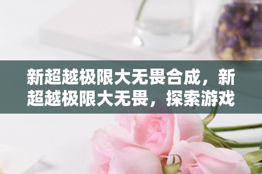 新超越极限大无畏合成，新超越极限大无畏，探索游戏世界的无限可能