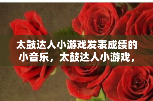 太鼓达人小游戏发表成绩的小音乐，太鼓达人小游戏，音乐与节奏的完美融合
