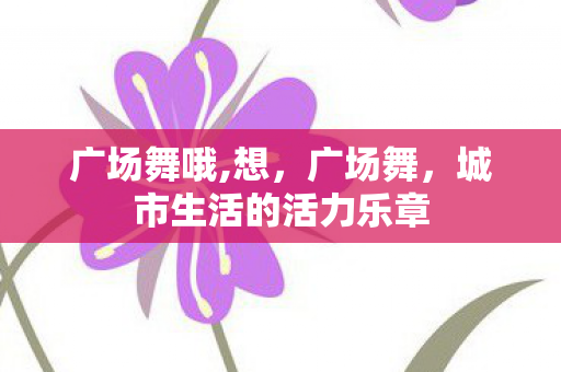广场舞哦,想，广场舞，城市生活的活力乐章