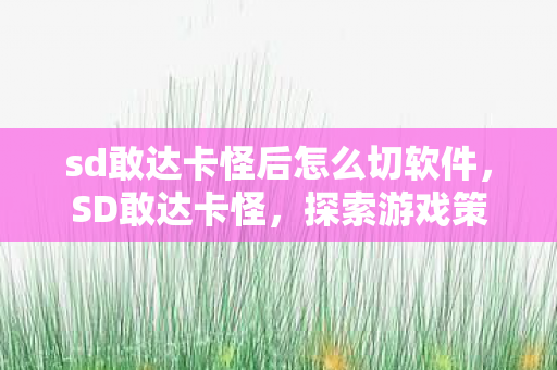 sd敢达卡怪后怎么切软件，SD敢达卡怪，探索游戏策略与技巧的深度解析
