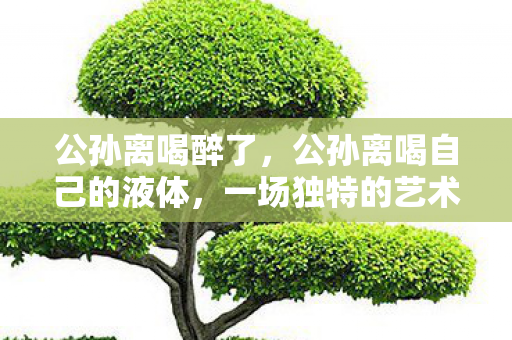 公孙离喝醉了，公孙离喝自己的液体，一场独特的艺术体验