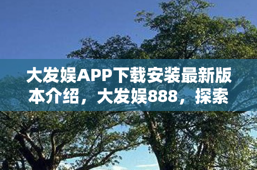 大发娱APP下载安装最新版本介绍，大发娱888，探索娱乐新境界，尽享游戏盛宴