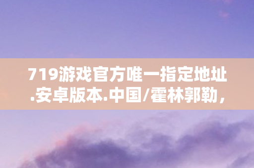 719游戏官方唯一指定地址.安卓版本.中国/霍林郭勒，719游戏，探索虚拟世界的无限可能