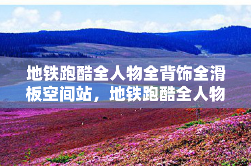地铁跑酷全人物全背饰全滑板空间站，地铁跑酷全人物全背饰全滑板，解锁你的游戏新体验