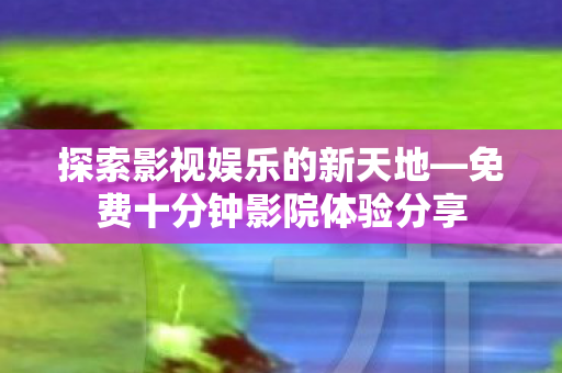 探索影视娱乐的新天地—免费十分钟影院体验分享