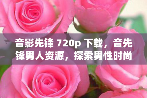 音影先锋 720p 下载，音先锋男人资源，探索男性时尚与生活的无限可能