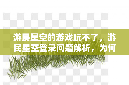 游民星空的游戏玩不了，游民星空登录问题解析，为何无法进入及解决方案
