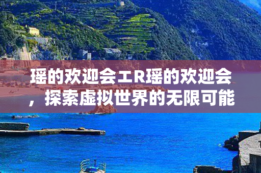 瑶的欢迎会エR瑶的欢迎会，探索虚拟世界的无限可能