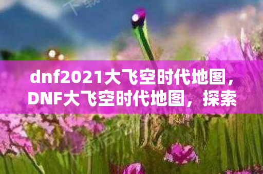 dnf2021大飞空时代地图，DNF大飞空时代地图，探索未知领域的冒险之旅