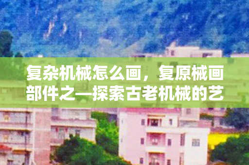 复杂机械怎么画，复原械画部件之—探索古老机械的艺术与科学