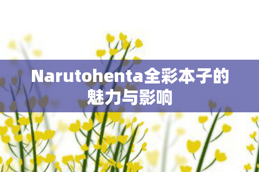Narutohenta全彩本子的魅力与影响 Narutohenta全彩本子的魅力与影响