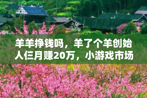 羊羊挣钱吗，羊了个羊创始人仨月赚20万，小游戏市场的奇迹与启示