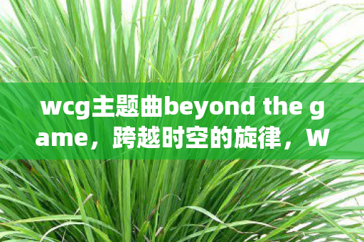 wcg主题曲beyond the game，跨越时空的旋律，WCG主题曲的辉煌与传承