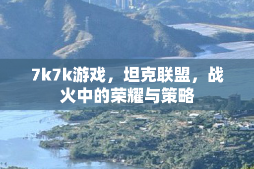 7k7k游戏，坦克联盟，战火中的荣耀与策略