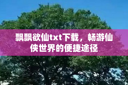 飘飘欲仙txt下载，畅游仙侠世界的便捷途径