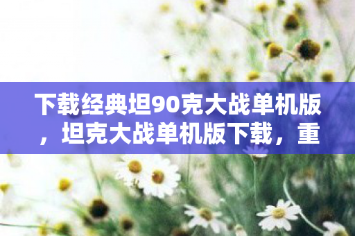 下载经典坦90克大战单机版，坦克大战单机版下载，重温经典，畅享无限战斗乐趣