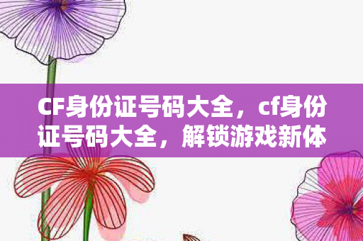 CF身份证号码大全，cf身份证号码大全，解锁游戏新体验