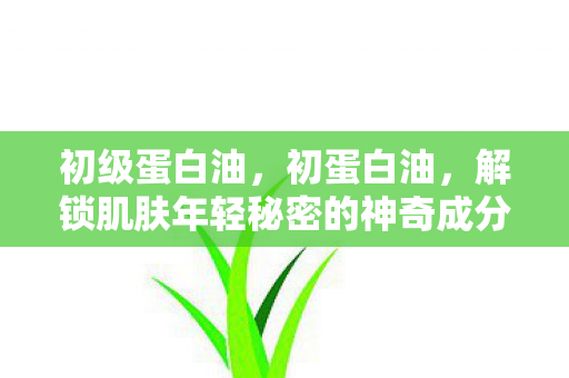 初级蛋白油，初蛋白油，解锁肌肤年轻秘密的神奇成分