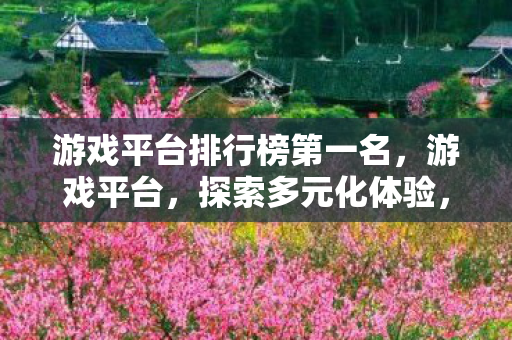 游戏平台排行榜第一名，游戏平台，探索多元化体验，尽享游戏乐趣