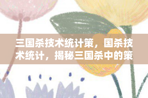 三国杀技术统计策，国杀技术统计，揭秘三国杀中的策略与智慧