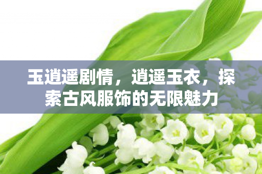 玉逍遥剧情，逍遥玉衣，探索古风服饰的无限魅力