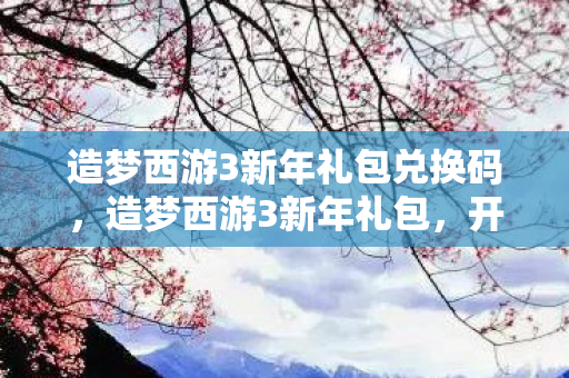 造梦西游3新年礼包兑换码，造梦西游3新年礼包，开启全新冒险，迎接新春挑战