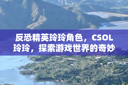 反恐精英玲玲角色，CSOL玲玲，探索游戏世界的奇妙之旅