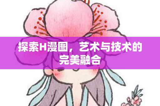 探索H漫图，艺术与技术的完美融合