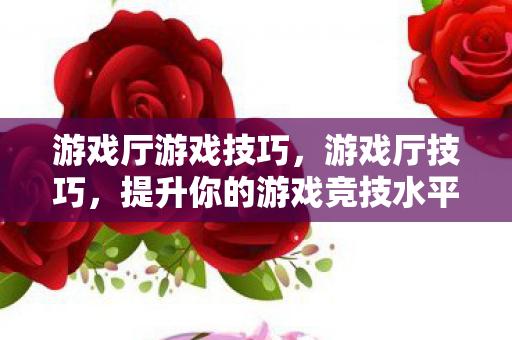 游戏厅游戏技巧，游戏厅技巧，提升你的游戏竞技水平