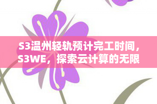S3温州轻轨预计完工时间，S3WE，探索云计算的无限可能