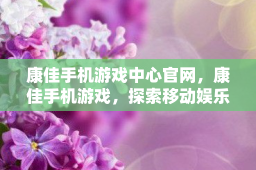 康佳手机游戏中心官网，康佳手机游戏，探索移动娱乐的新境界