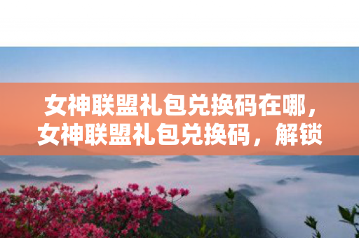 女神联盟礼包兑换码在哪，女神联盟礼包兑换码，解锁专属福利，畅享游戏盛宴
