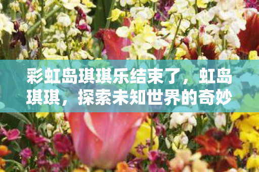 彩虹岛琪琪乐结束了，虹岛琪琪，探索未知世界的奇妙之旅