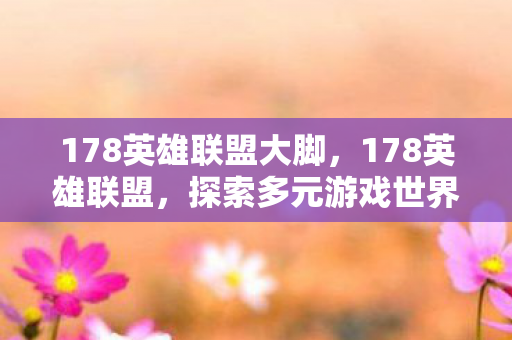 178英雄联盟大脚，178英雄联盟，探索多元游戏世界，尽享精彩竞技体验