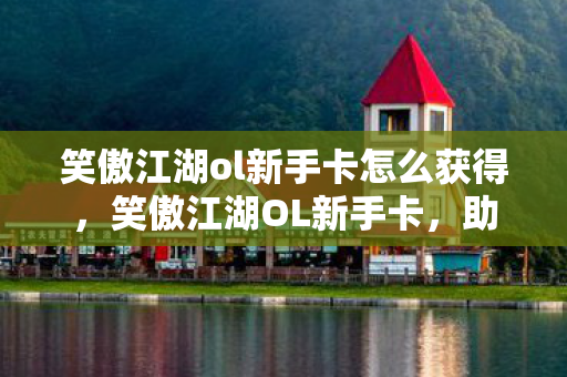 笑傲江湖ol新手卡怎么获得，笑傲江湖OL新手卡，助你启程江湖之旅