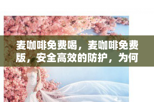麦咖啡免费喝，麦咖啡免费版，安全高效的防护，为何选择它？
