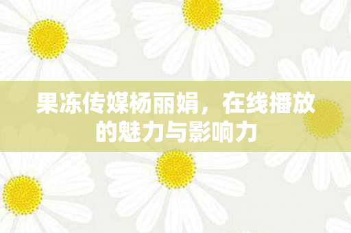 果冻传媒杨丽娟，在线播放的魅力与影响力
