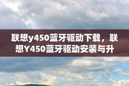 联想y450蓝牙驱动下载，联想Y450蓝牙驱动安装与升级指南