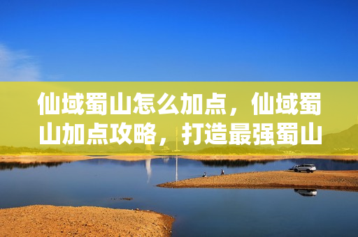 仙域蜀山怎么加点，仙域蜀山加点攻略，打造最强蜀山剑侠