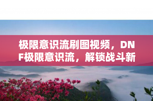极限意识流刷图视频，DNF极限意识流，解锁战斗新境界
