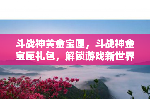 斗战神黄金宝匣，斗战神金宝匣礼包，解锁游戏新世界的钥匙