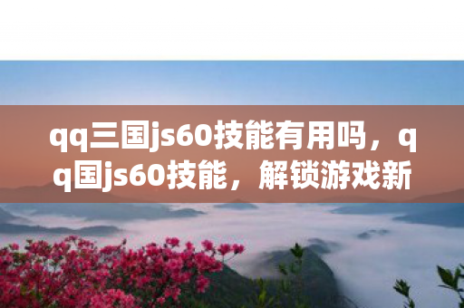 qq三国js60技能有用吗，qq国js60技能，解锁游戏新境界的必备利器