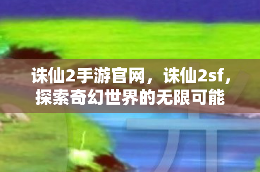 诛仙2手游官网，诛仙2sf，探索奇幻世界的无限可能