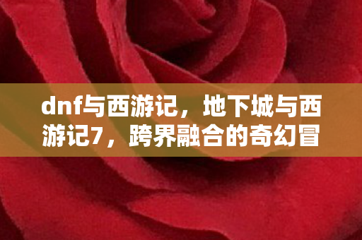 dnf与西游记，地下城与西游记7，跨界融合的奇幻冒险