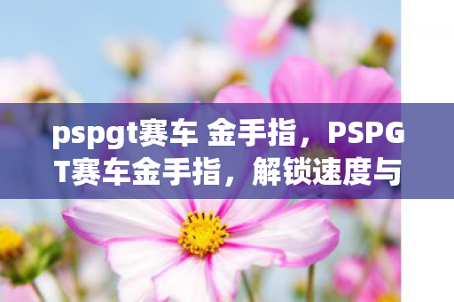 pspgt赛车 金手指，PSPGT赛车金手指，解锁速度与激情的无限可能