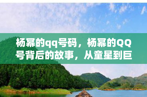 杨幂的qq号码，杨幂的QQ号背后的故事，从童星到巨星的成长轨迹