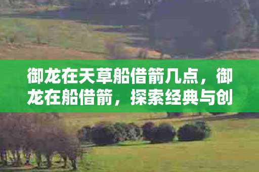 御龙在天草船借箭几点，御龙在船借箭，探索经典与创新的融合