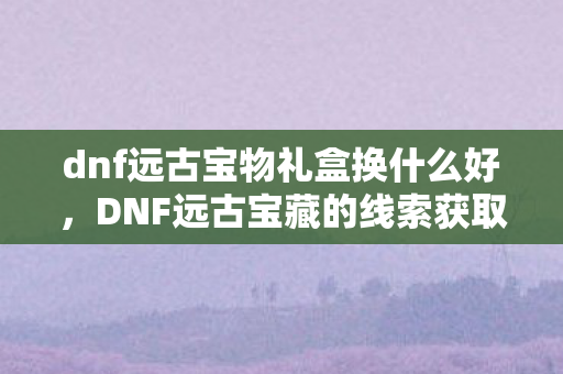 dnf远古宝物礼盒换什么好，DNF远古宝藏的线索获取攻略
