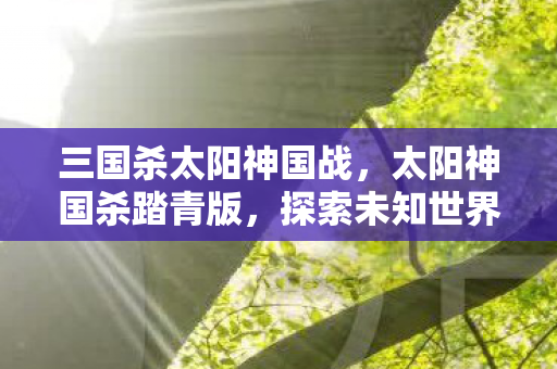 三国杀太阳神国战，太阳神国杀踏青版，探索未知世界的奇妙之旅