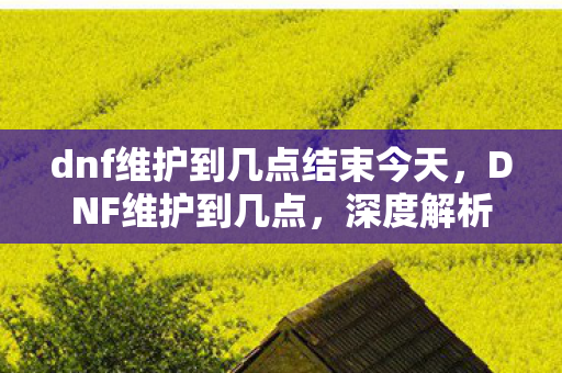 dnf维护到几点结束今天，DNF维护到几点，深度解析官方维护的重要性与玩家应对策略